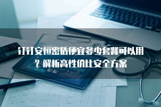 钉钉安恒密盾便宜多少套餐可以用？解析高性价比安全方案