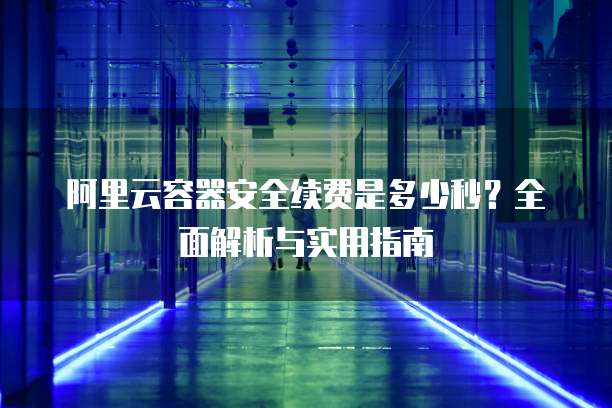 阿里云容器安全续费是多少秒?全面解析与实用指南