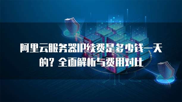 阿里云服务器IP续费是多少钱一天的?全面解析与费用对比