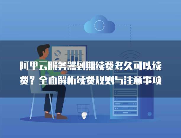 阿里云服务器到期续费多久可以续费？全面解析续费规则与注意事项