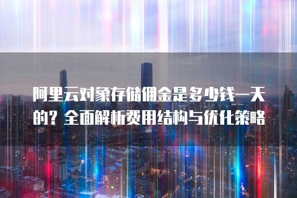 阿里云对象存储佣金是多少钱一天的?全面解析费用结构与优化策略
