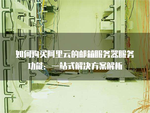 如何购买阿里云的邮箱服务器服务功能:一站式解决方案解析