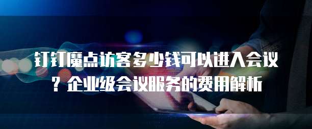 钉钉魔点访客多少钱可以进入会议？企业级会议服务的费用解析