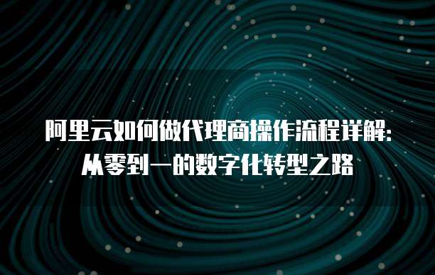 阿里云如何做代理商操作流程详解:从零到一的数字化转型之路
