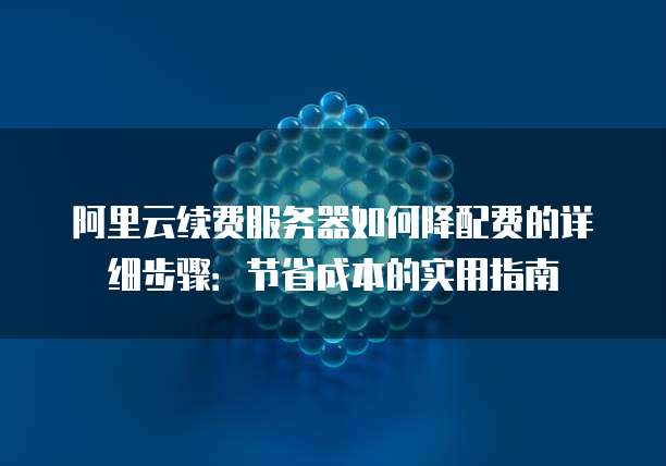 阿里云续费服务器如何降配费的详细步骤：节省成本的实用指南