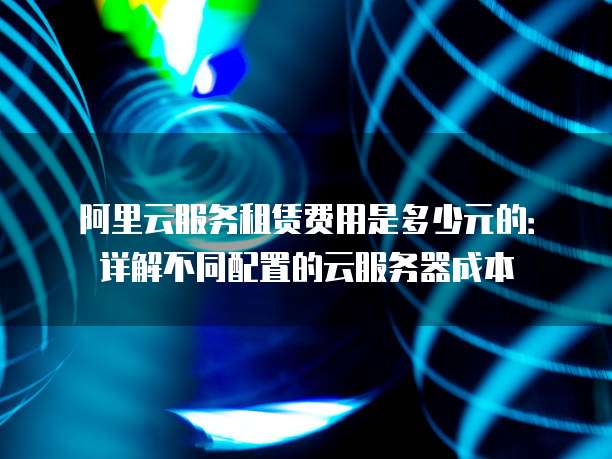 阿里云服务租赁费用是多少元的:详解不同配置的云服务器成本