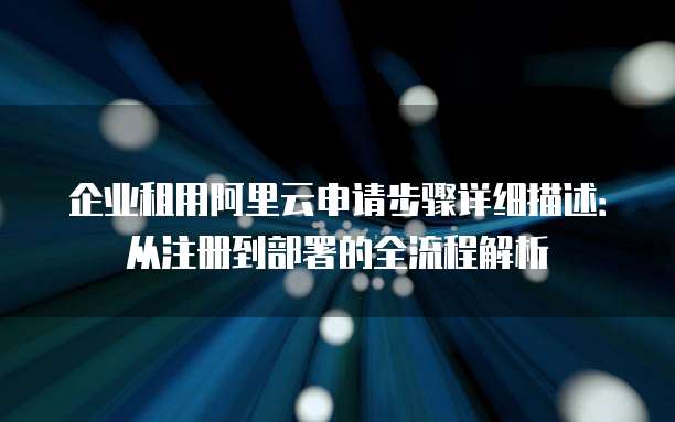 企业租用阿里云申请步骤详细描述:从注册到部署的全流程解析