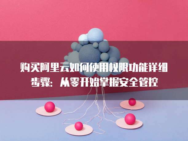 购买阿里云如何使用权限功能详细步骤：从零开始掌握安全管控