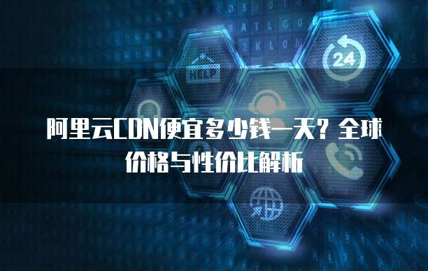 阿里云CDN便宜多少钱一天?全球价格与性价比解析