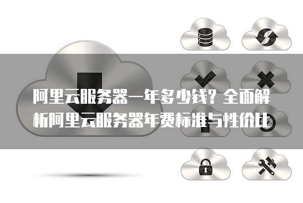 阿里云服务器一年多少钱?全面解析阿里云服务器年费标准与性价比