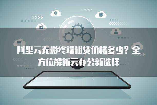 阿里云无影终端租赁价格多少？全方位解析云办公新选择