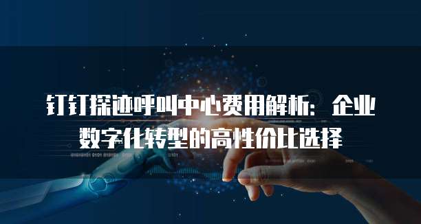 钉钉探迹呼叫中心费用解析:企业数字化转型的高性价比选择