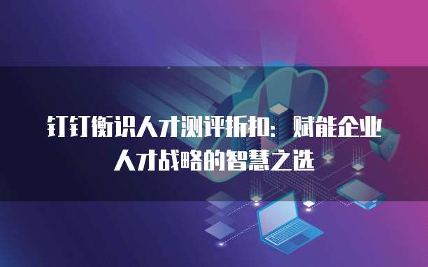 钉钉衡识人才测评折扣:赋能企业人才战略的智慧之选