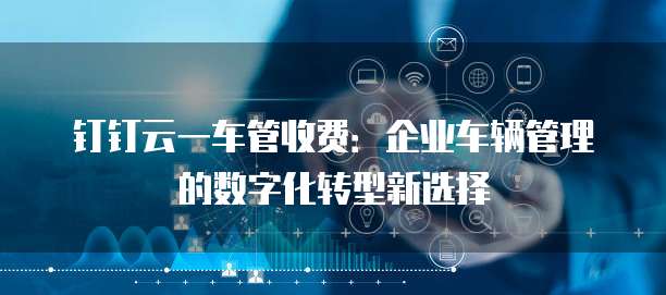 钉钉云一车管收费:企业车辆管理的数字化转型新选择