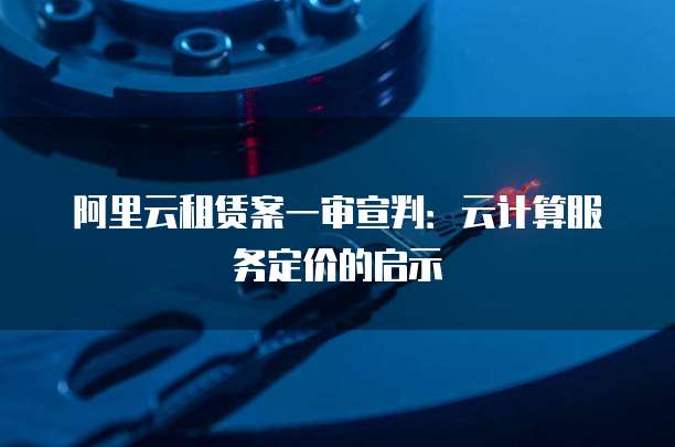阿里云租赁案一审宣判：云计算服务定价的启示