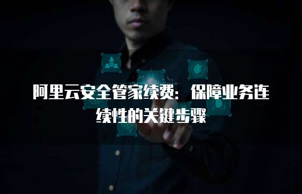 阿里云安全管家续费:保障业务连续性的关键步骤