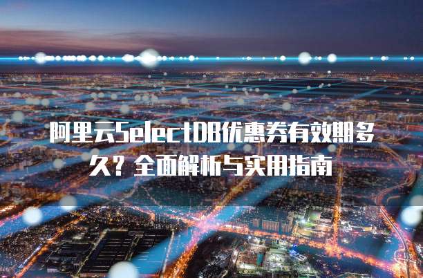 阿里云SelectDB优惠券有效期多久？全面解析与实用指南