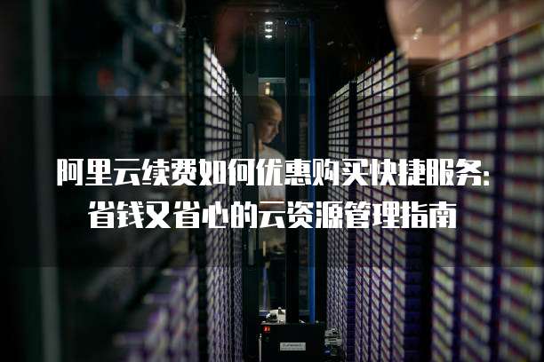 阿里云续费如何优惠购买快捷服务:省钱又省心的云资源管理指南
