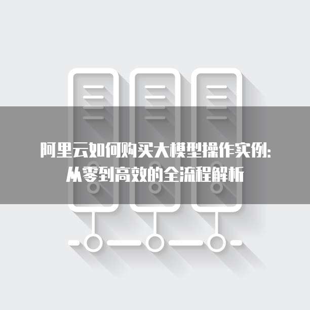 阿里云如何购买大模型操作实例:从零到高效的全流程解析