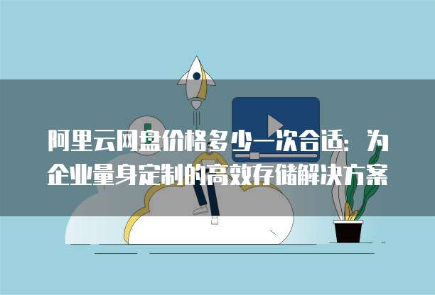 阿里云网盘价格多少一次合适：为企业量身定制的高效存储解决方案