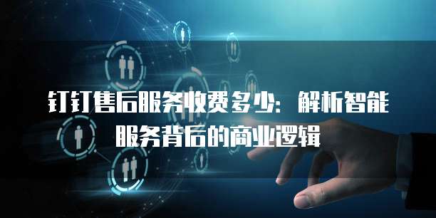 钉钉售后服务收费多少:解析智能服务背后的商业逻辑