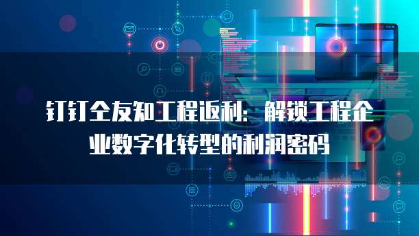 钉钉仝友知工程返利:解锁工程企业数字化转型的利润密码
