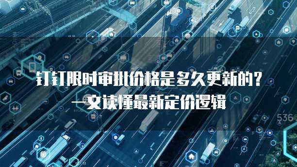 钉钉限时审批价格是多久更新的？一文读懂最新定价逻辑