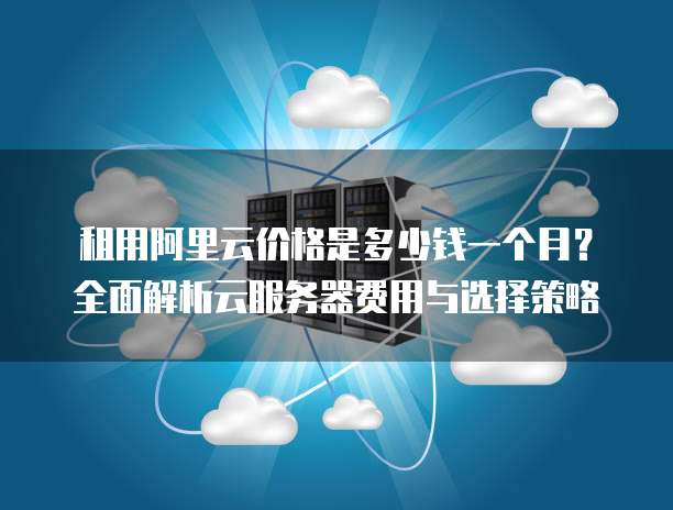 租用阿里云价格是多少钱一个月?全面解析云服务器费用与选择策略