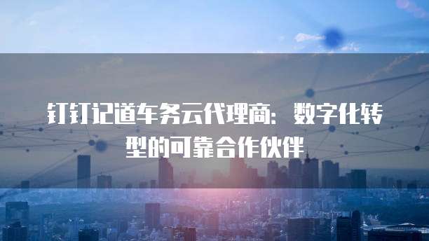 钉钉记道车务云代理商:数字化转型的可靠合作伙伴