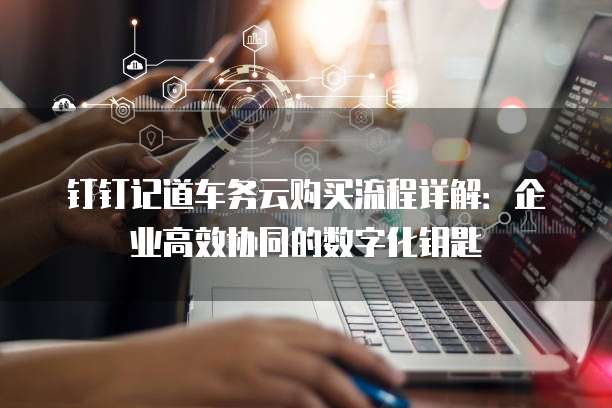 钉钉记道车务云购买流程详解:企业高效协同的数字化钥匙