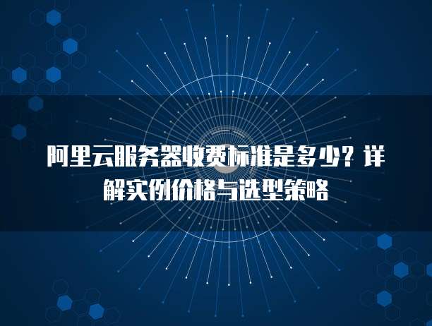 阿里云服务器收费标准是多少?详解实例价格与选型策略