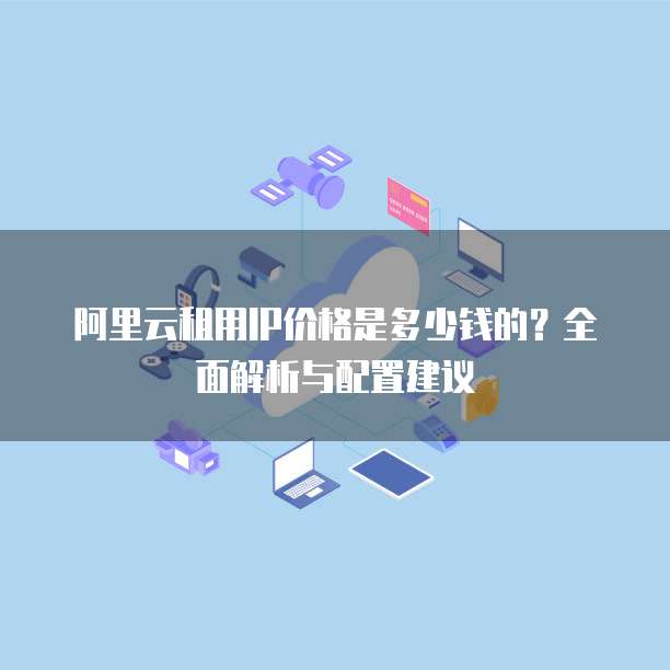 阿里云租用IP价格是多少钱的?全面解析与配置建议