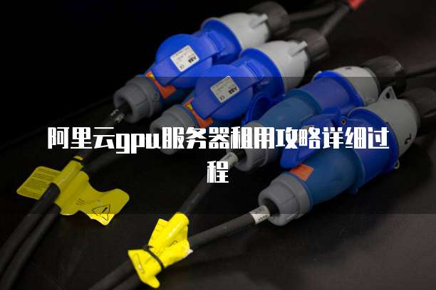 阿里云GPU服务器租用攻略详细过程