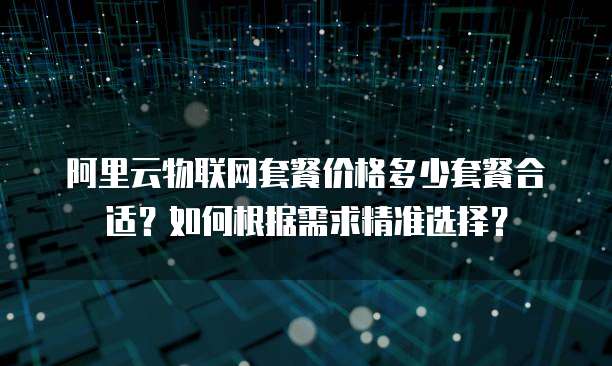 阿里云物联网套餐价格多少套餐合适?如何根据需求精准选择?