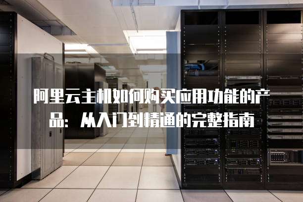阿里云主机如何购买应用功能的产品：从入门到精通的完整指南