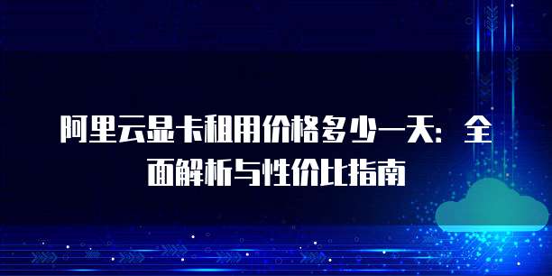 阿里云显卡租用价格多少一天:全面解析与性价比指南