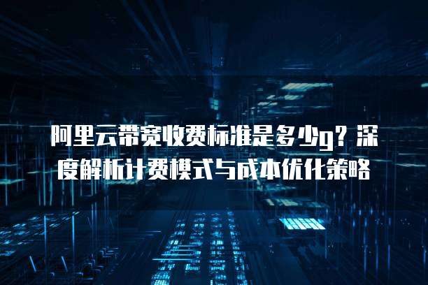 阿里云带宽收费标准是多少g?深度解析计费模式与成本优化策略