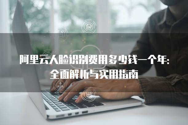 阿里云人脸识别费用多少钱一个年:全面解析与实用指南