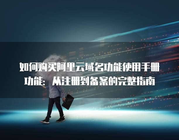 如何购买阿里云域名功能使用手册功能:从注册到备案的完整指南