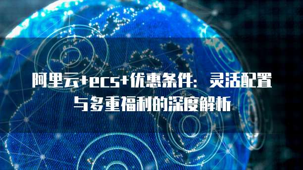 阿里云+ecs+优惠条件:灵活配置与多重福利的深度解析