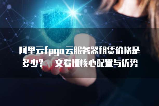 阿里云fpga云服务器租赁价格是多少?一文看懂核心配置与优势