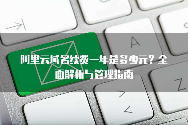 阿里云域名续费一年是多少元?全面解析与管理指南