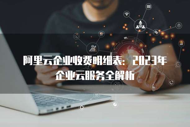 阿里云企业收费明细表:2023年企业云服务全解析