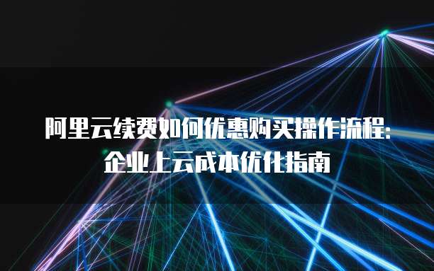 阿里云续费如何优惠购买操作流程:企业上云成本优化指南
