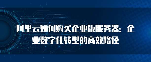 阿里云如何购买企业版服务器:企业数字化转型的高效路径