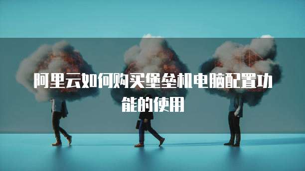 阿里云如何购买堡垒机电脑配置功能的使用