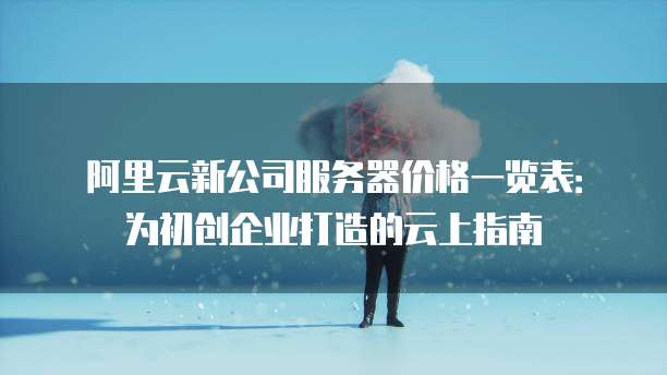 阿里云新公司服务器价格一览表：为初创企业打造的云上指南
