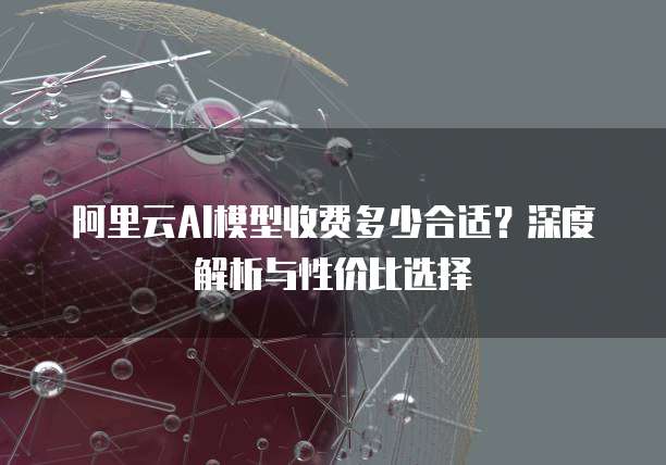 阿里云AI模型收费多少合适?深度解析与性价比选择