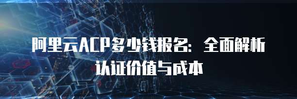 阿里云ACP多少钱报名:全面解析认证价值与成本