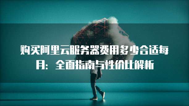 购买阿里云服务器费用多少合适每月:全面指南与性价比解析
